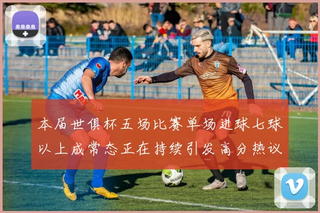 本届世俱杯五场比赛单场进球七球以上成常态正在持续引发高分热议
